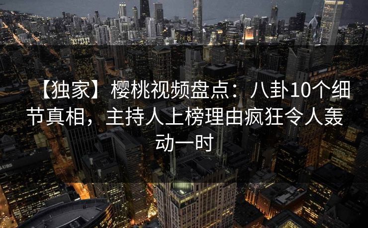 【独家】樱桃视频盘点：八卦10个细节真相，主持人上榜理由疯狂令人轰动一时