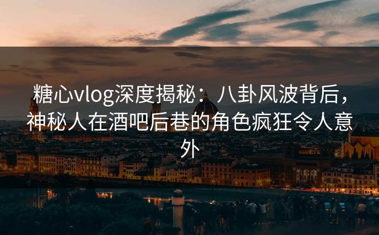 糖心vlog深度揭秘：八卦风波背后，神秘人在酒吧后巷的角色疯狂令人意外