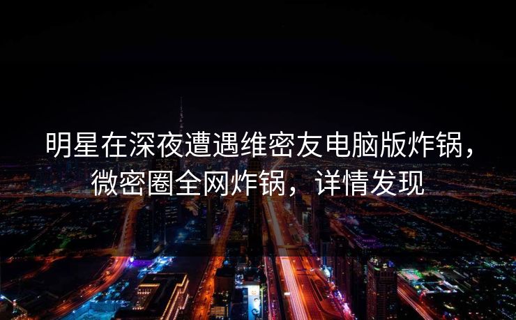 明星在深夜遭遇维密友电脑版炸锅，微密圈全网炸锅，详情发现