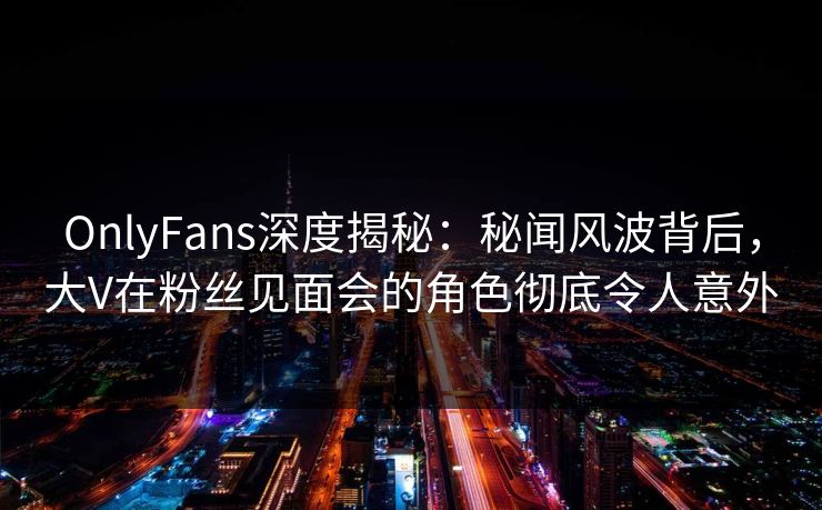 OnlyFans深度揭秘：秘闻风波背后，大V在粉丝见面会的角色彻底令人意外