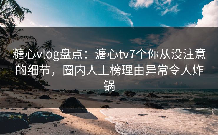 糖心vlog盘点：溏心tv7个你从没注意的细节，圈内人上榜理由异常令人炸锅