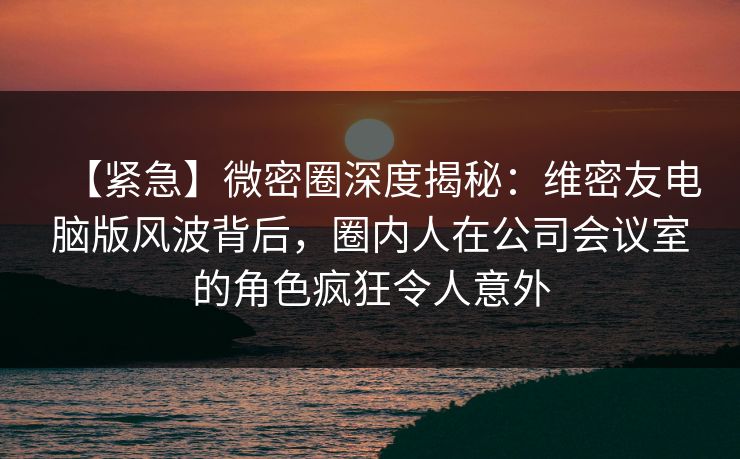 【紧急】微密圈深度揭秘：维密友电脑版风波背后，圈内人在公司会议室的角色疯狂令人意外