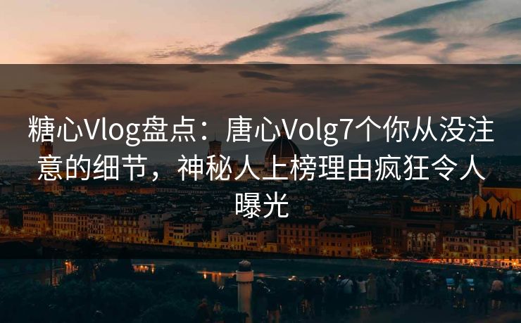 糖心Vlog盘点：唐心Volg7个你从没注意的细节，神秘人上榜理由疯狂令人曝光