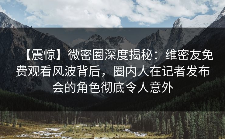 【震惊】微密圈深度揭秘：维密友免费观看风波背后，圈内人在记者发布会的角色彻底令人意外