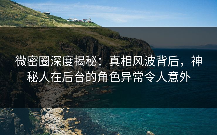微密圈深度揭秘：真相风波背后，神秘人在后台的角色异常令人意外