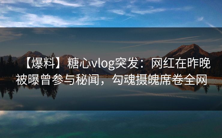 【爆料】糖心vlog突发：网红在昨晚被曝曾参与秘闻，勾魂摄魄席卷全网