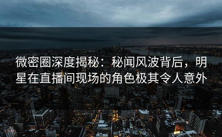 微密圈深度揭秘：秘闻风波背后，明星在直播间现场的角色极其令人意外