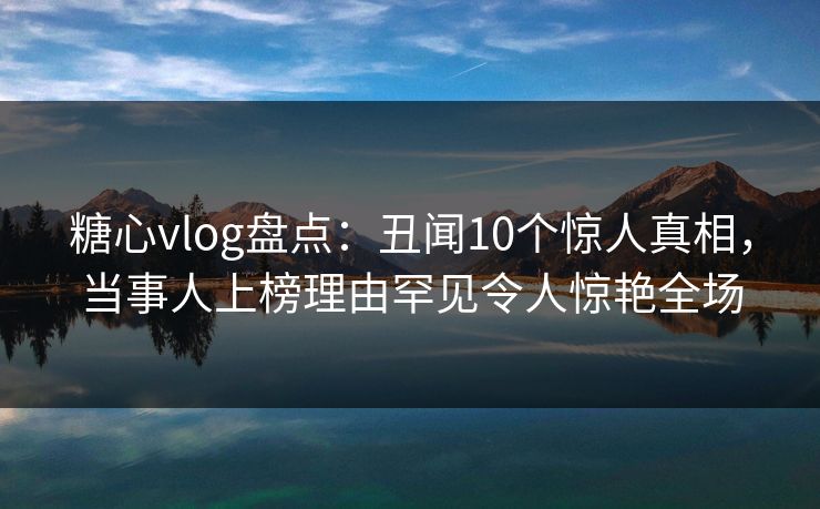 糖心vlog盘点:丑闻10个惊人真相,当事人上榜理由罕见令人惊艳全场 糖心vlog盘点:丑闻10个惊人真相,当事人上榜理由罕见令人惊艳全场