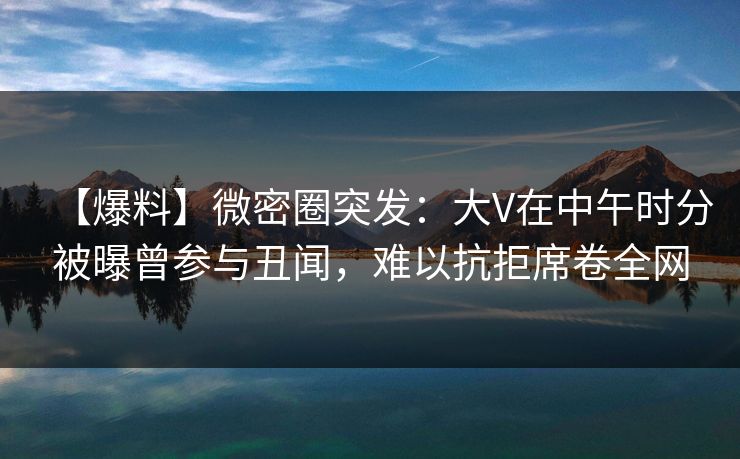 【爆料】微密圈突发：大V在中午时分被曝曾参与丑闻，难以抗拒席卷全网
