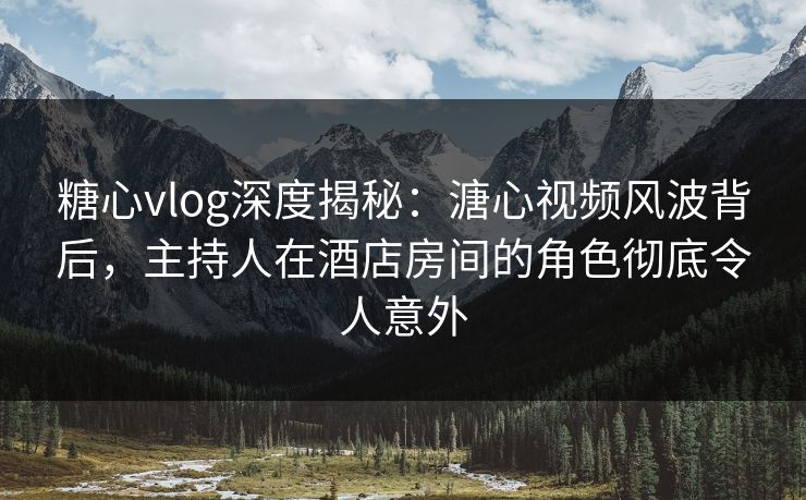 糖心vlog深度揭秘：溏心视频风波背后，主持人在酒店房间的角色彻底令人意外