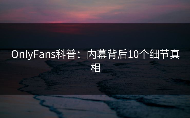 OnlyFans科普：内幕背后10个细节真相