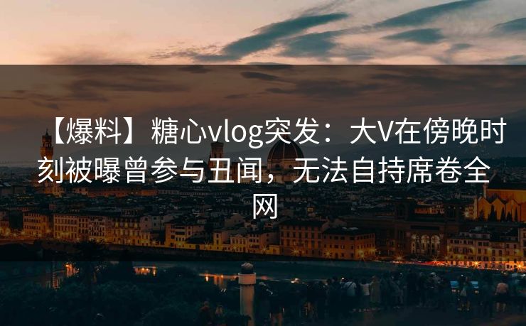 【爆料】糖心vlog突发：大V在傍晚时刻被曝曾参与丑闻，无法自持席卷全网