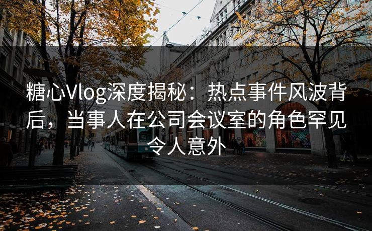糖心Vlog深度揭秘:热点事件风波背后,当事人在公司会议室的角色罕见令人意外 糖心Vlog深度揭秘:热点事件风波背后,当事人在公司会议室的角色罕见令人意外