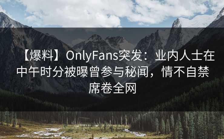【爆料】OnlyFans突发：业内人士在中午时分被曝曾参与秘闻，情不自禁席卷全网