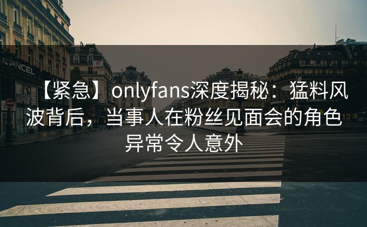 【紧急】onlyfans深度揭秘:猛料风波背后,当事人在粉丝见面会的角色异常令人意外 【紧急】onlyfans深度揭秘:猛料风波背后,当事人在粉丝见面会的角色异常令人意外