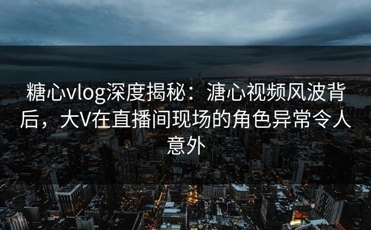 糖心vlog深度揭秘：溏心视频风波背后，大V在直播间现场的角色异常令人意外