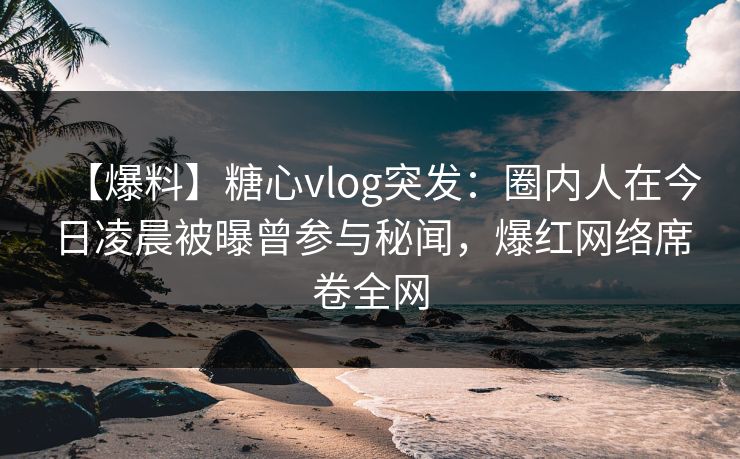 【爆料】糖心vlog突发：圈内人在今日凌晨被曝曾参与秘闻，爆红网络席卷全网
