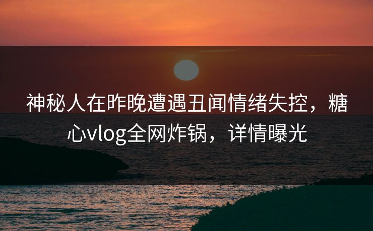 神秘人在昨晚遭遇丑闻情绪失控，糖心vlog全网炸锅，详情曝光