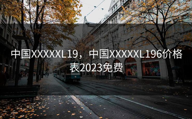 中国XXXXXL19,中国XXXXXL196价格表2023免费 中国XXXXXL19,中国XXXXXL196价格表2023免费