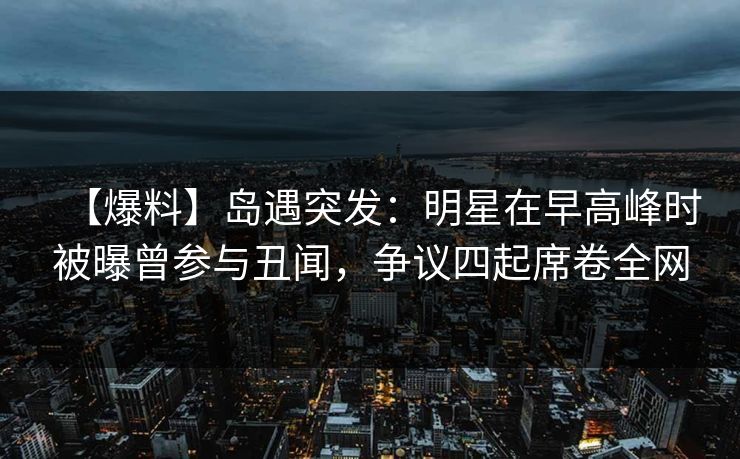 【爆料】岛遇突发：明星在早高峰时被曝曾参与丑闻，争议四起席卷全网