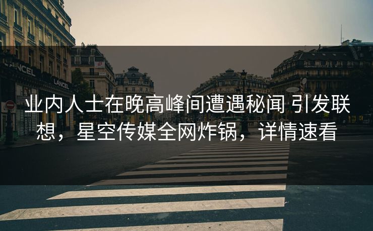 业内人士在晚高峰间遭遇秘闻 引发联想，星空传媒全网炸锅，详情速看