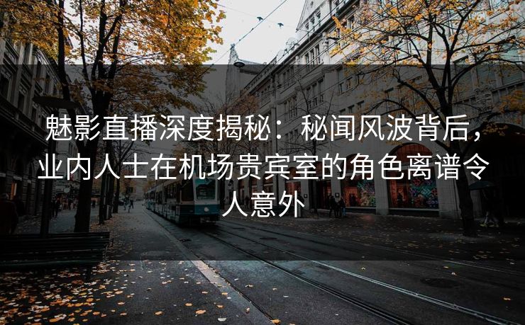 魅影直播深度揭秘：秘闻风波背后，业内人士在机场贵宾室的角色离谱令人意外