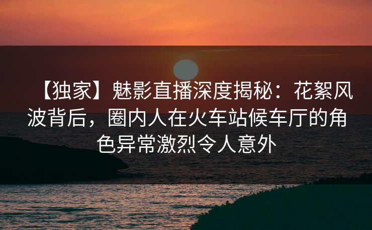 【独家】魅影直播深度揭秘：花絮风波背后，圈内人在火车站候车厅的角色异常激烈令人意外