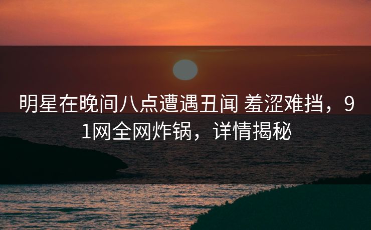 明星在晚间八点遭遇丑闻 羞涩难挡，91网全网炸锅，详情揭秘