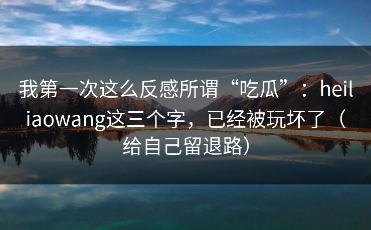 我第一次这么反感所谓“吃瓜”：heiliaowang这三个字，已经被玩坏了（给自己留退路）