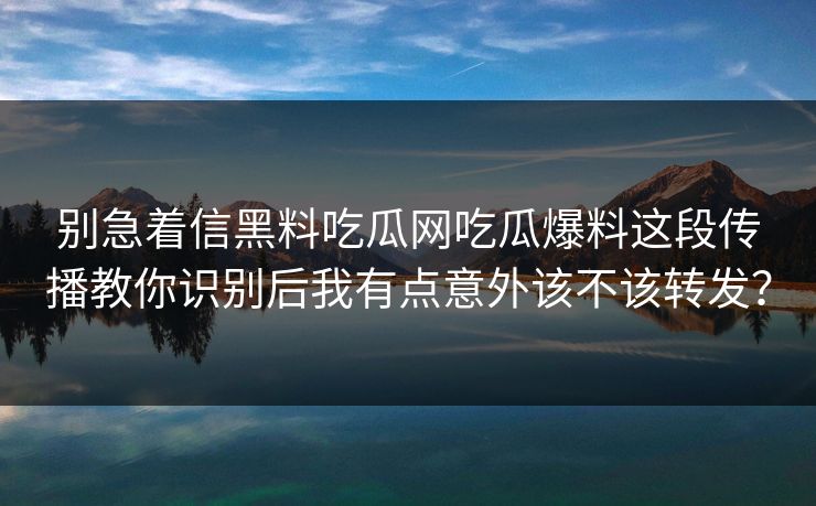 别急着信黑料吃瓜网吃瓜爆料这段传播教你识别后我有点意外该不该转发? 别急着信黑料吃瓜网吃瓜爆料这段传播教你识别后我有点意外该不该转发?