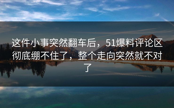 这件小事突然翻车后,51爆料评论区彻底绷不住了,整个走向突然就不对了 这件小事突然翻车后,51爆料评论区彻底绷不住了,整个走向突然就不对了
